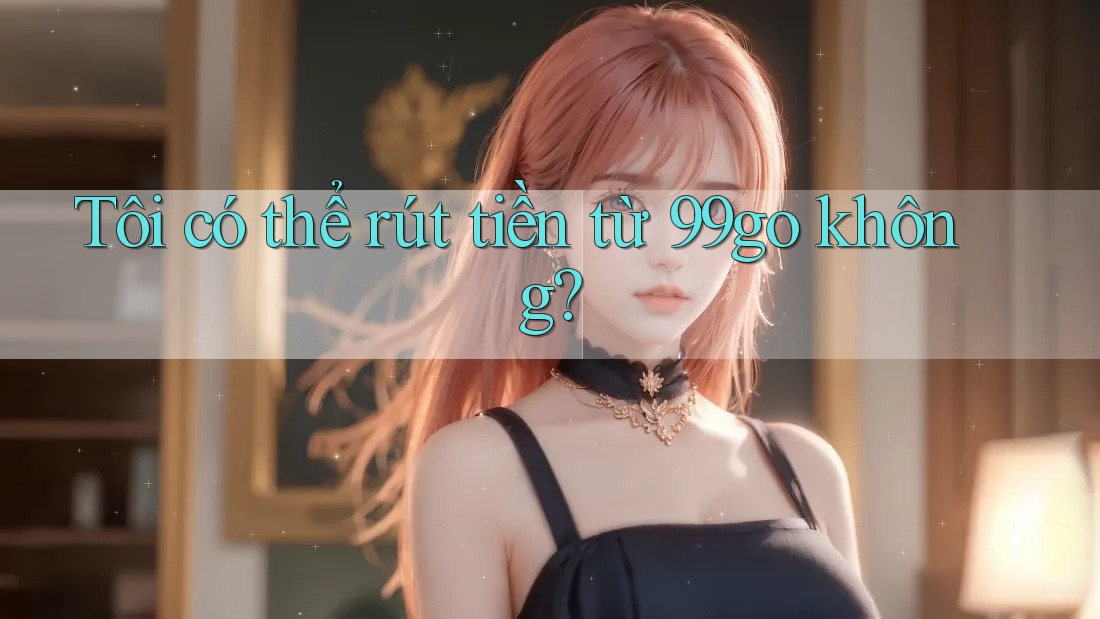Tôi có thể rút tiền từ 99go không? Tôi có thể rút tiền từ 99go không?