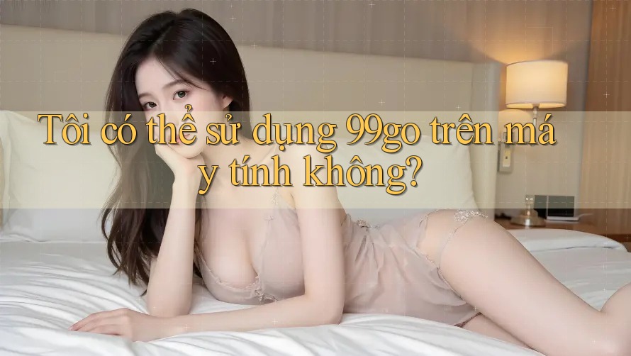 Tôi có thể sử dụng 99go trên máy tính không? Tôi có thể sử dụng 99go trên máy tính không?