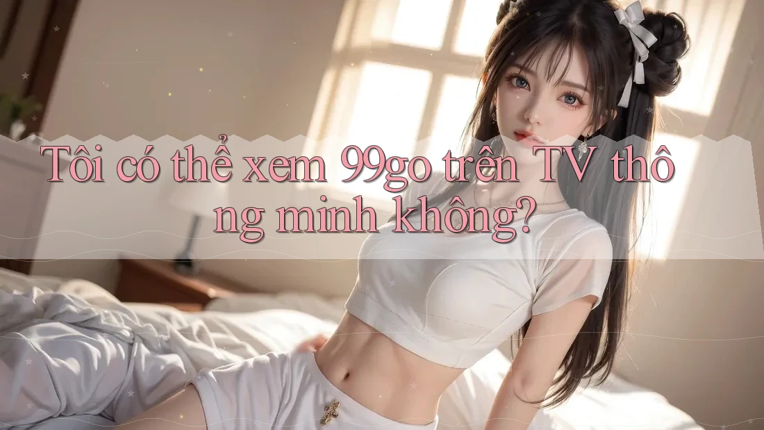 Tôi có thể xem 99go trên TV thông minh không?