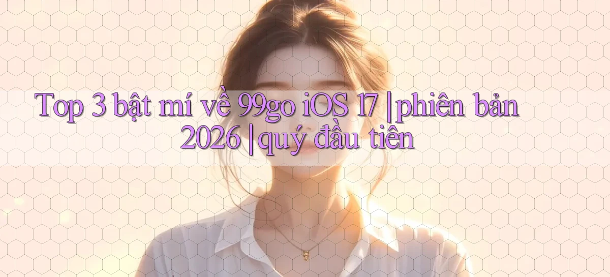 Top 3 bật mí về 99go iOS 17 phiên bản 2026 quý đầu tiên