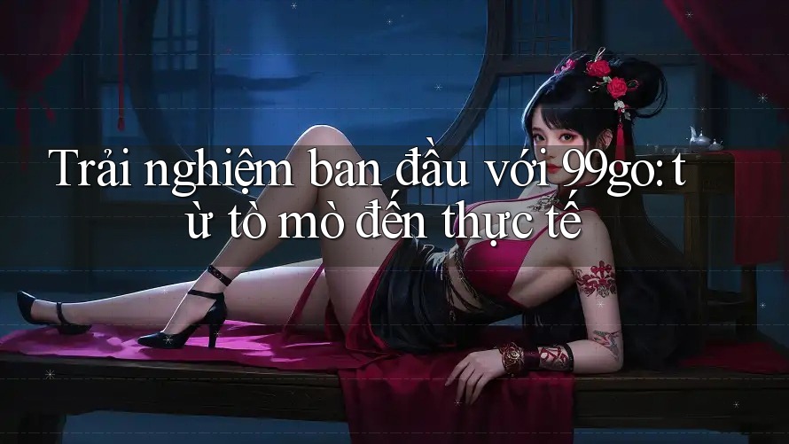 Trải nghiệm ban đầu với 99go: từ tò mò đến thực tế Trải nghiệm ban đầu với 99go: từ tò mò đến thực tế