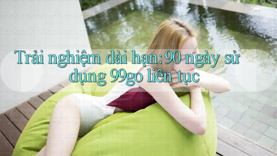 Trải nghiệm dài hạn: 90 ngày sử dụng 99go liên tục Trải nghiệm dài hạn: 90 ngày sử dụng 99go liên tục