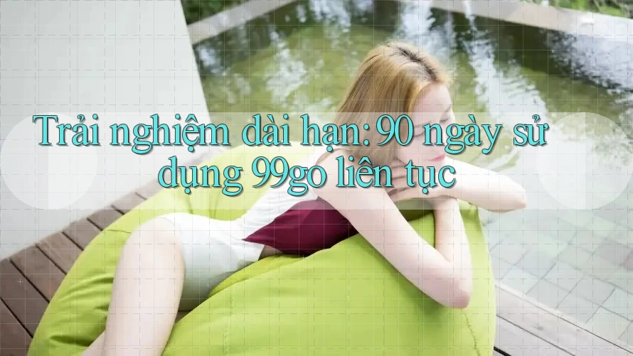 Trải nghiệm dài hạn: 90 ngày sử dụng 99go liên tục Trải nghiệm dài hạn: 90 ngày sử dụng 99go liên tục