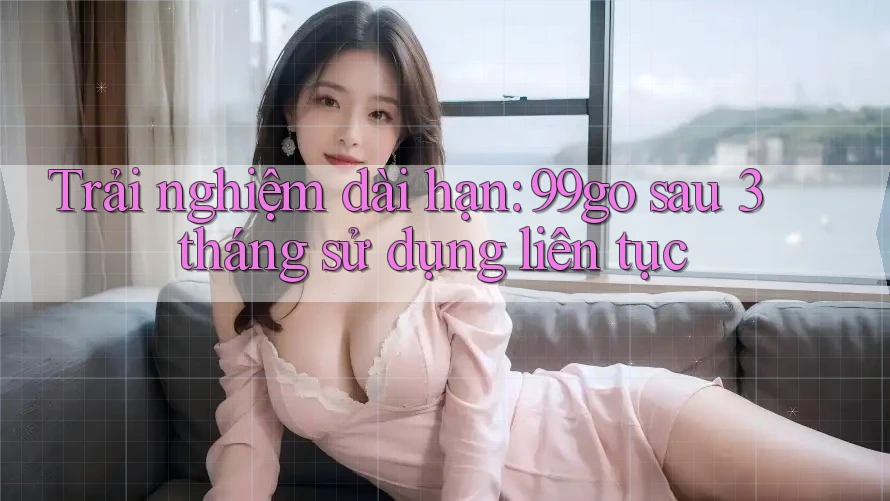 Trải nghiệm dài hạn: 99go sau 3 tháng sử dụng liên tục Trải nghiệm dài hạn: 99go sau 3 tháng sử dụng liên tục