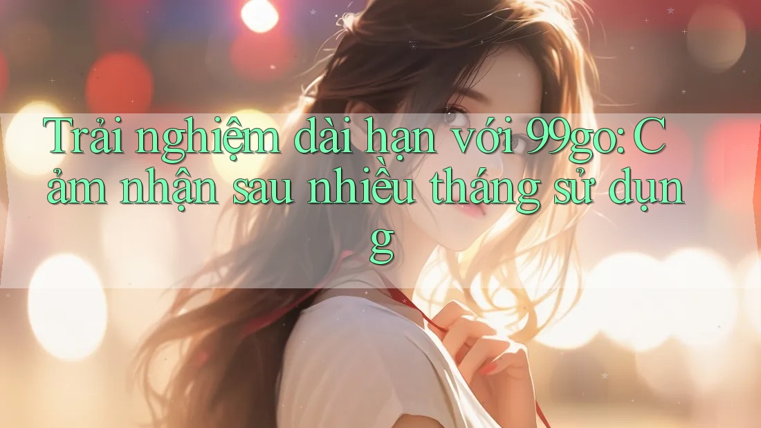 Trải nghiệm dài hạn với 99go: Cảm nhận sau nhiều tháng sử dụng Trải nghiệm dài hạn với 99go: Cảm nhận sau nhiều tháng sử dụng