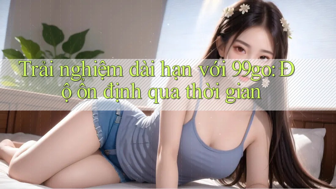 Trải nghiệm dài hạn với 99go: Độ ổn định qua thời gian Trải nghiệm dài hạn với 99go: Độ ổn định qua thời gian