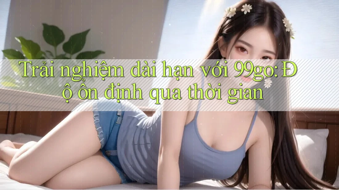 Trải nghiệm dài hạn với 99go: Độ ổn định qua thời gian Trải nghiệm dài hạn với 99go: Độ ổn định qua thời gian
