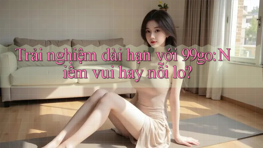 Trải nghiệm dài hạn với 99go: Niềm vui hay nỗi lo? Trải nghiệm dài hạn với 99go: Niềm vui hay nỗi lo?