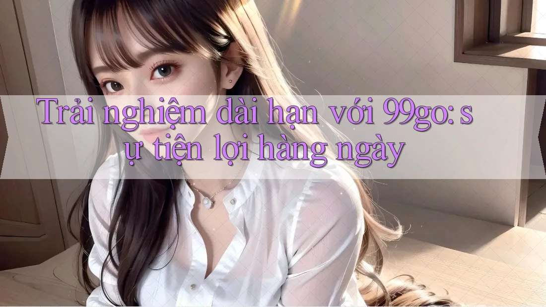 Trải nghiệm dài hạn với 99go: sự tiện lợi hàng ngày Trải nghiệm dài hạn với 99go: sự tiện lợi hàng ngày