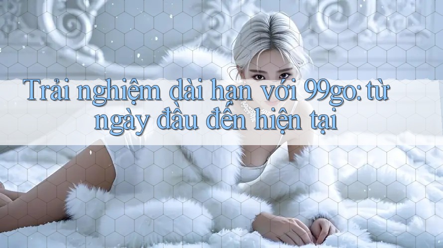Trải nghiệm dài hạn với 99go: từ ngày đầu đến hiện tại Trải nghiệm dài hạn với 99go: từ ngày đầu đến hiện tại