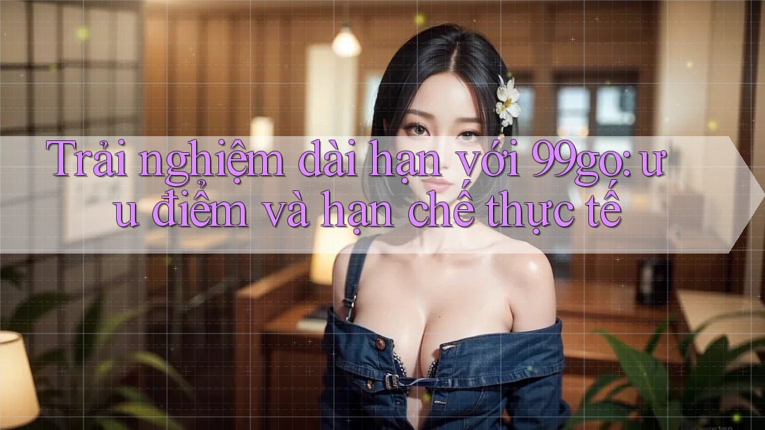 Trải nghiệm dài hạn với 99go: ưu điểm và hạn chế thực tế Trải nghiệm dài hạn với 99go: ưu điểm và hạn chế thực tế