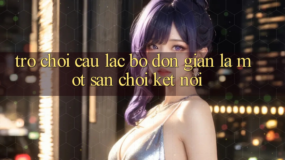 “Trò Chơi Câu Lạc Bộ” – Đơn Giản Là Một Sân Chơi Kết Nối