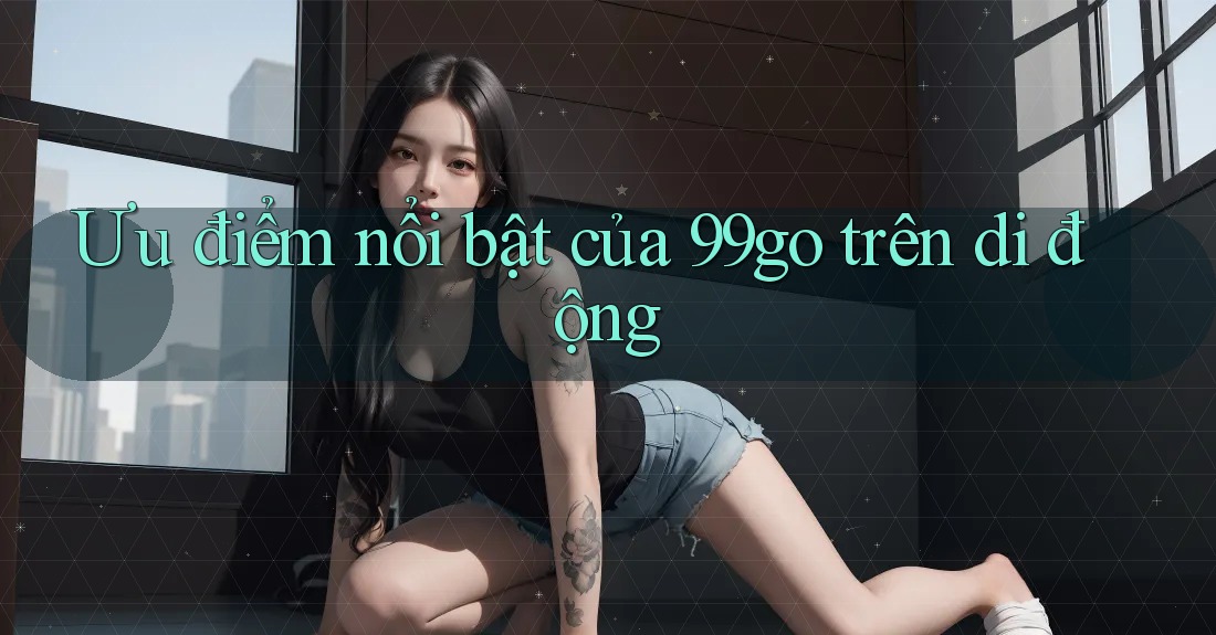 Ưu điểm nổi bật của 99go trên di động Ưu điểm nổi bật của 99go trên di động