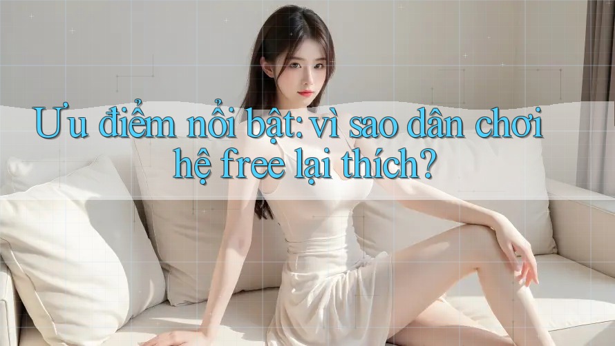 Ưu điểm nổi bật: vì sao dân chơi hệ free lại thích?