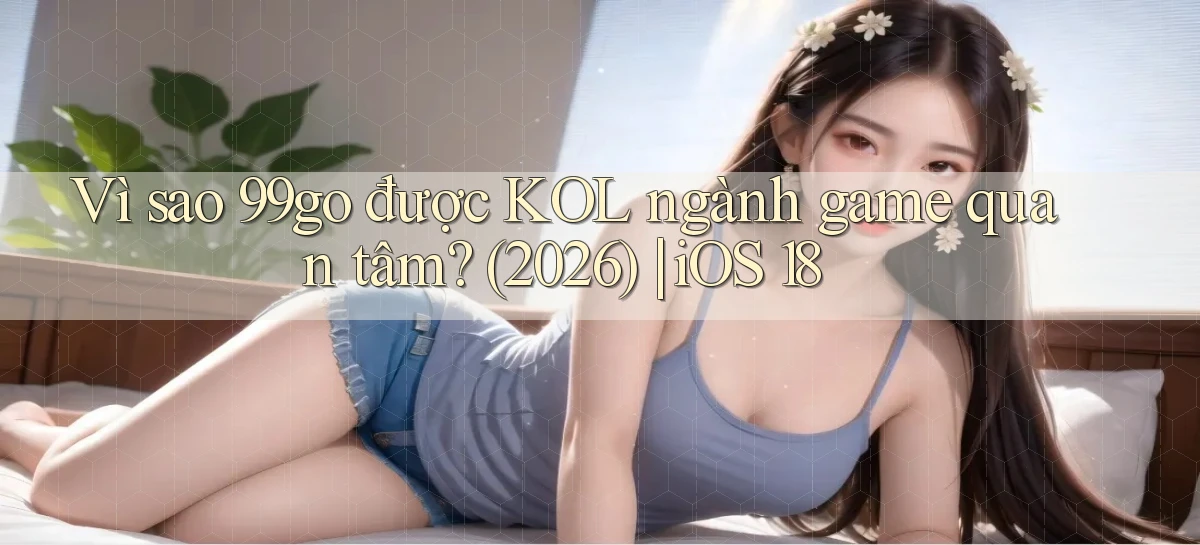 Vì sao 99go được KOL ngành game quan tâm (2026) iOS 18