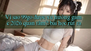 Vì sao 99go được xu hướng game 2026 quan tâm bài học rút ra
