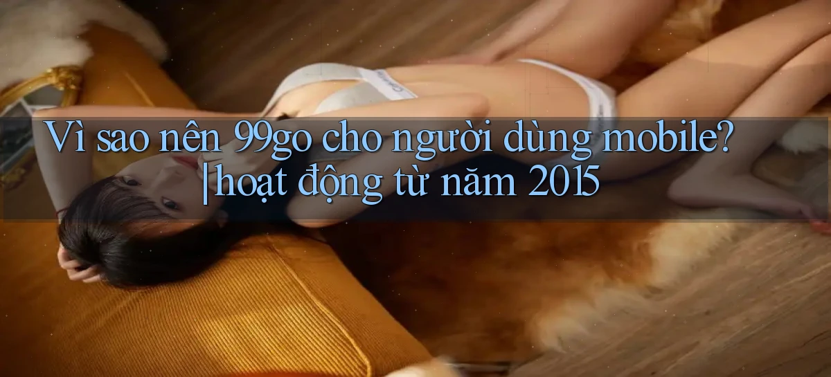 Vì sao nên 99go cho người dùng mobile hoạt động từ năm 2015
